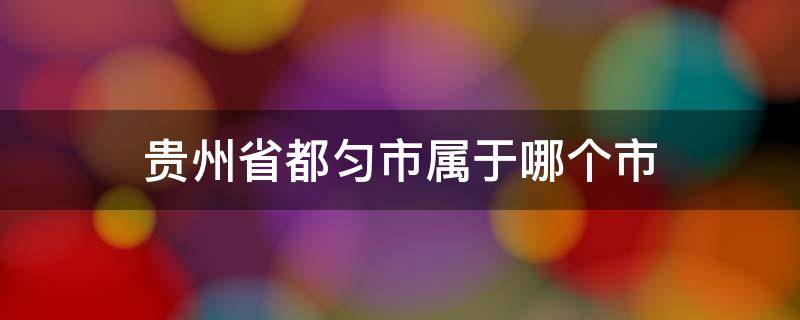 贵州省都匀市属于哪个市（贵州省都匀市属于哪个市哪个县区）