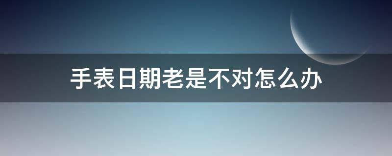 手表日期老是不对怎么办 手表的日期不对怎么办