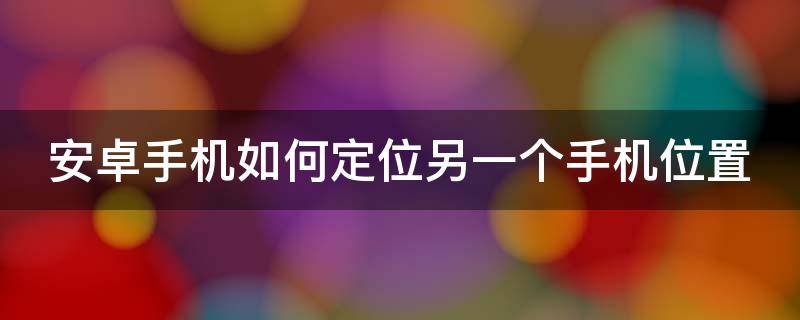 安卓手机如何定位另一个手机位置（安卓手机如何定位其他手机）