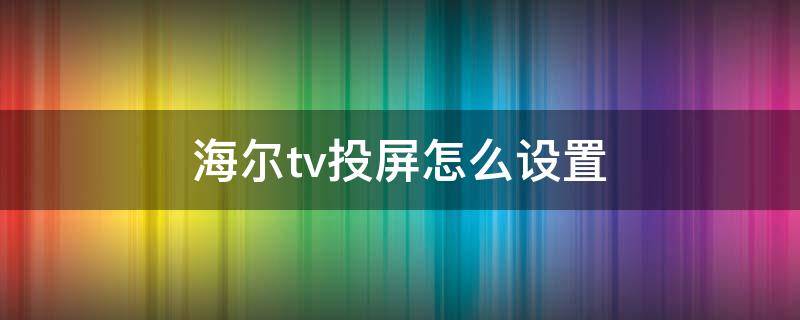 海尔tv投屏怎么设置 海尔怎么打开电视投屏设置