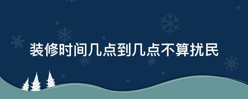 装修时间几点到几点不算扰民 装修时间几点到几点不算扰民2022