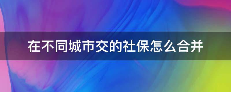 在不同城市交的社保怎么合并（不同城市交的社保需要合并吗）