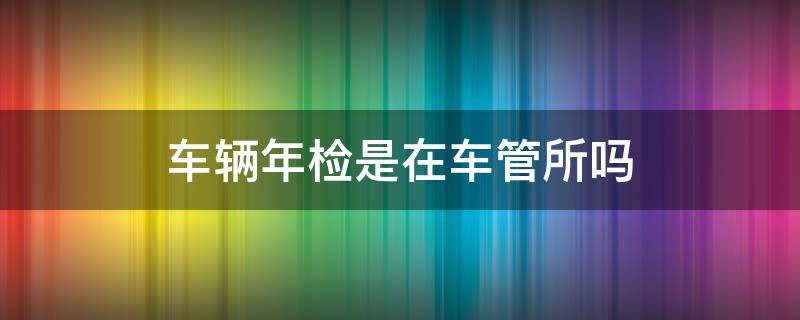 车辆年检是在车管所吗 汽车年检是去车管所吗