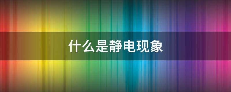 什么是静电现象 什么是静电现象的最大危害