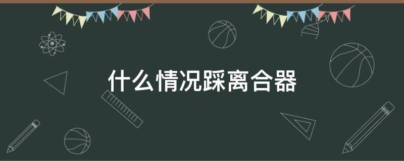 什么情况踩离合器 什么情况踩离合器避免熄火