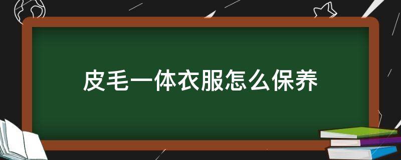 皮毛一体衣服怎么保养（皮毛一体怎么保养和注意事项）