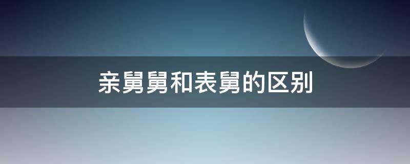 亲舅舅和表舅的区别（亲舅舅和表舅舅的区别）