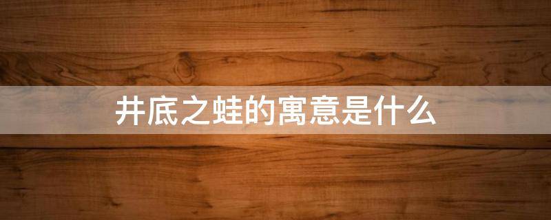 井底之蛙的寓意是什么（井底之蛙的寓意是什么意思10个字）