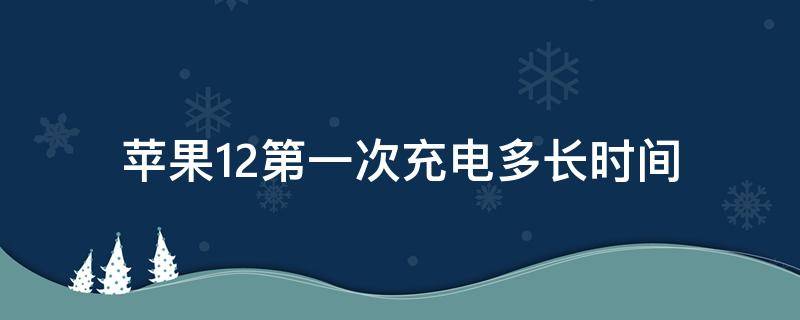 苹果12第一次充电多长时间（苹果12第一次充电多长时间官网）