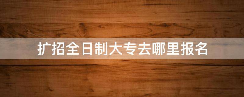 扩招全日制大专去哪里报名（扩招全日制大专去哪里报名烟台）