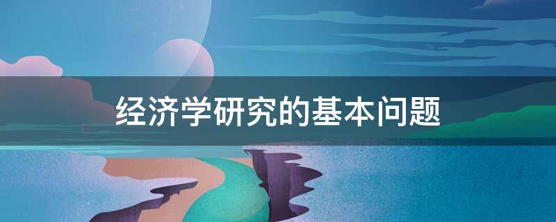 经济学研究的基本问题 经济学研究的基本问题是什么?主要体现在哪些方面?