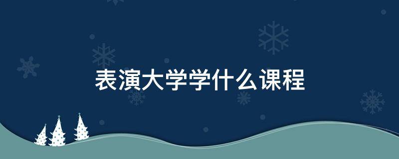 表演大学学什么课程（大学表演系学什么课程）