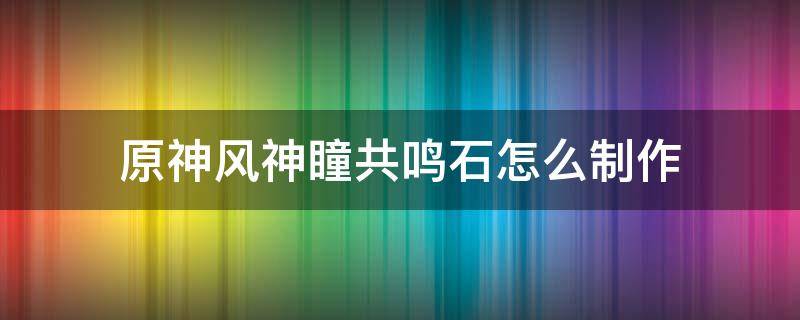 原神风神瞳共鸣石怎么制作（原神风神瞳共鸣石制作方法）