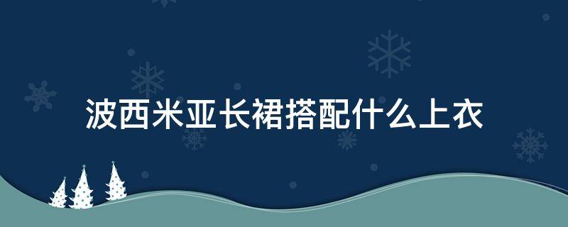 波西米亚长裙搭配什么上衣（波西米亚风半身裙配什么上衣）