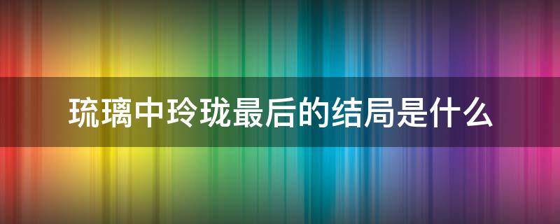 琉璃中玲珑最后的结局是什么（琉璃玲珑结局如何）