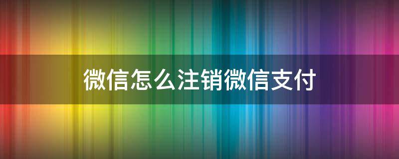 微信怎么注销微信支付 微信怎么注销微信支付功能