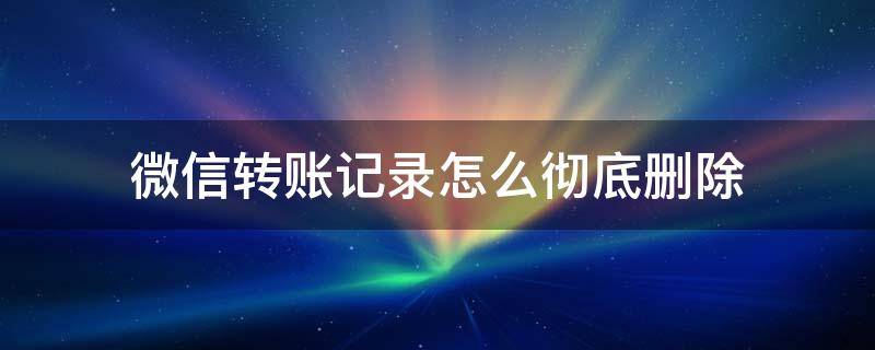 微信转账记录怎么彻底删除 手机微信转账记录怎么彻底删除