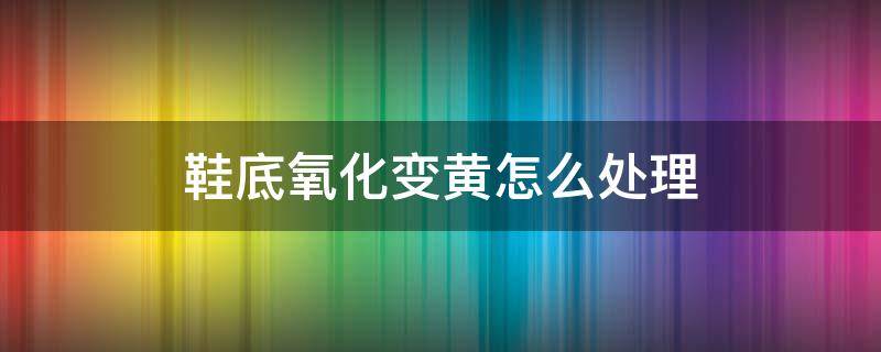 鞋底氧化变黄怎么处理 鞋底氧化变黄怎么处理知乎