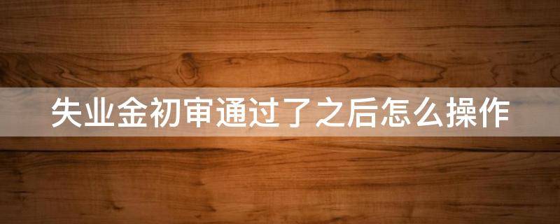 失业金初审通过了之后怎么操作 失业金初审多久