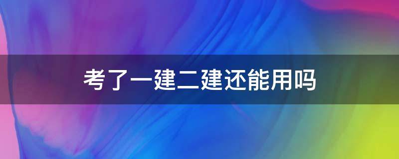 考了一建二建还能用吗 考完一建二建还能用吗