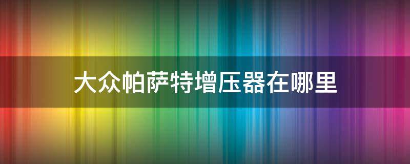 大众帕萨特增压器在哪里（帕萨特涡轮增压器在什么位置）