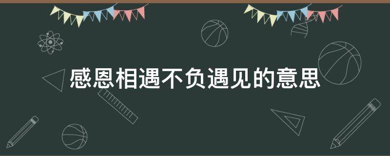 感恩相遇不负遇见的意思 感恩相识不负遇见是什么意思