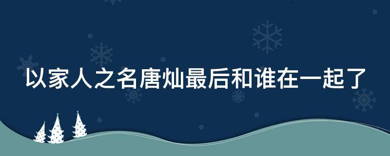 以家人之名唐灿最后和谁在一起了 以家人之名28集唐灿为什么生气