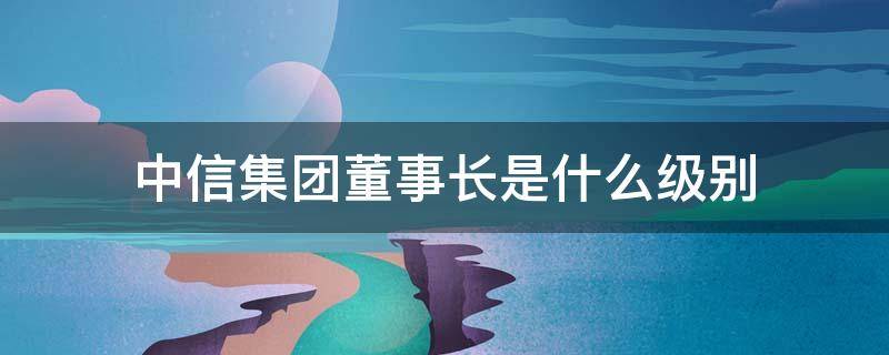 中信集团董事长是什么级别 中信公司董事长什么级别