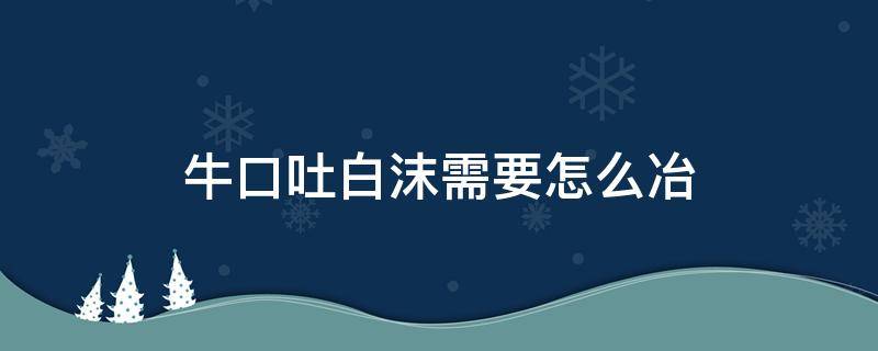 牛口吐白沫需要怎么冶（牛口里吐白沫是什么原因）