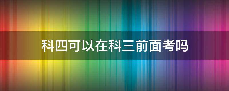 科四可以在科三前面考吗 考科三前可以考科四吗