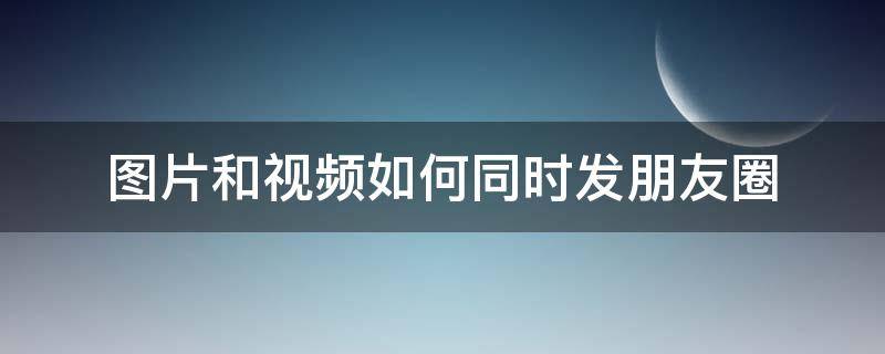 图片和视频如何同时发朋友圈 怎么图片视频同时发朋友圈