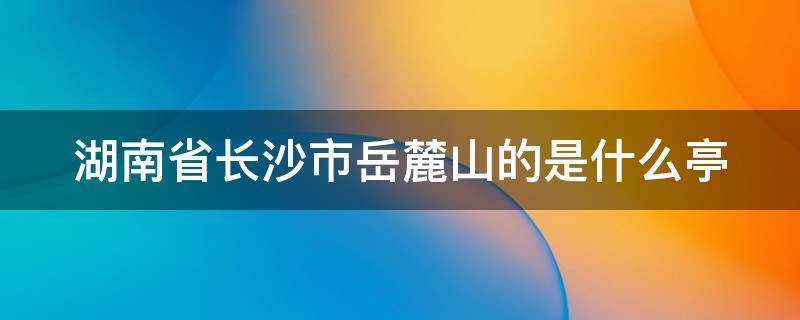 湖南省长沙市岳麓山的是什么亭（湖南长沙岳麓山上的什么亭）