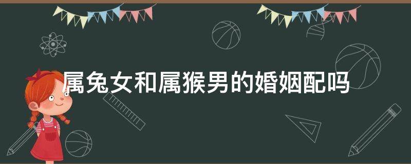 属兔女和属猴男的婚姻配吗 属兔女和属猴男的婚姻相配吗