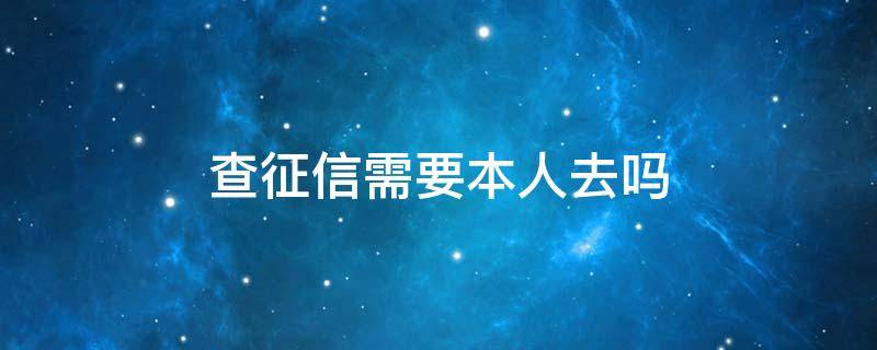 查征信需要本人去吗（查征信必须要本人去吗）