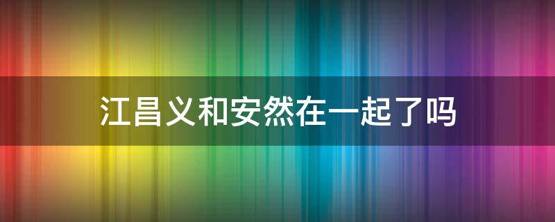 江昌义和安然在一起了吗（江昌义和安然有血缘关系吗）