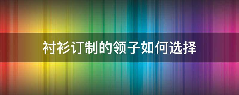 衬衫订制的领子如何选择 做衬衫领子一般用什么衬