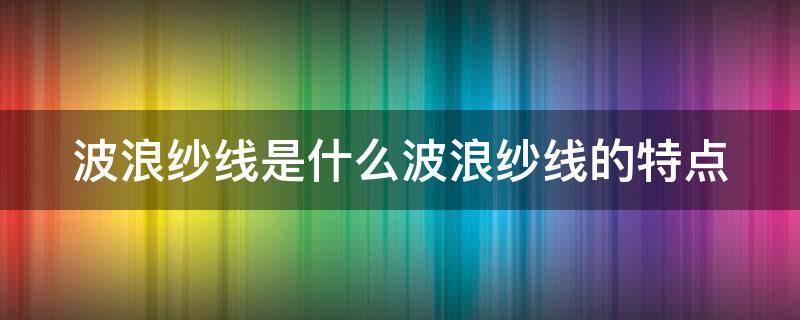 波浪纱线是什么波浪纱线的特点（波浪纱线是什么波浪纱线的特点呢）