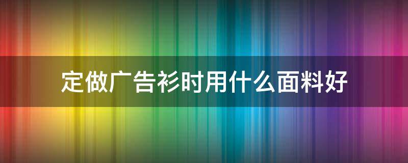 定做广告衫时用什么面料好（广告衫一般用什么面料）