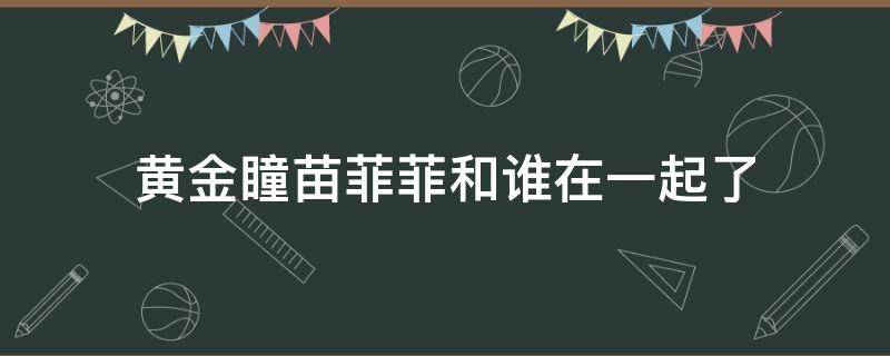 黄金瞳苗菲菲和谁在一起了（黄金瞳菲菲最后和谁在一起）