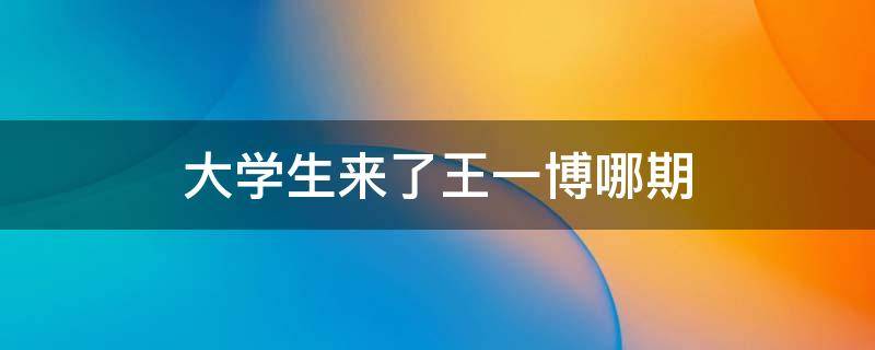 大学生来了王一博哪期 王一博参加大学生来了的哪一期