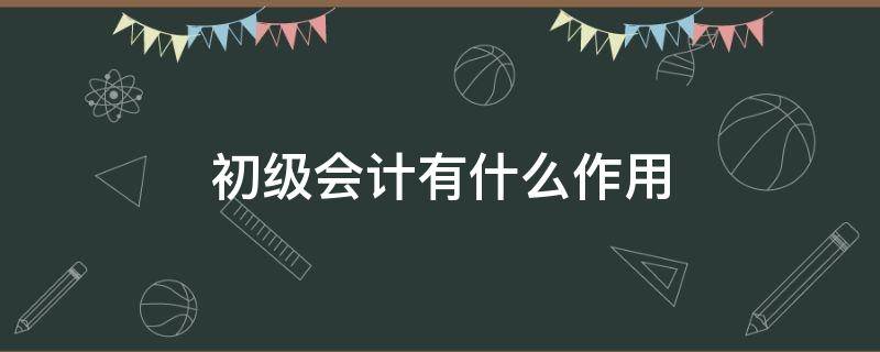 初级会计有什么作用（初级会计有什么作用呢）