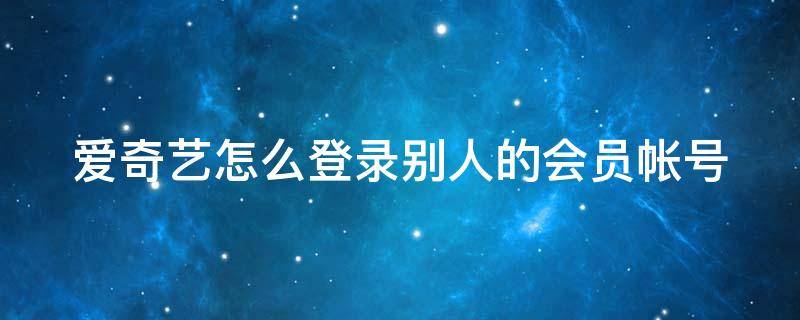 爱奇艺怎么登录别人的会员帐号（爱奇艺怎么登录别人的会员帐号和密码）