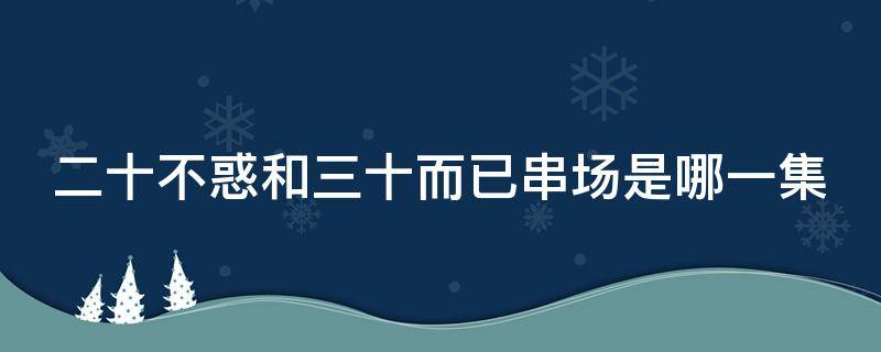 二十不惑和三十而已串场是哪一集 二十不惑中三十而已串场是哪一集