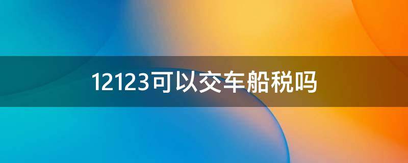 12123可以交车船税吗 12123可以交车船使用税吗