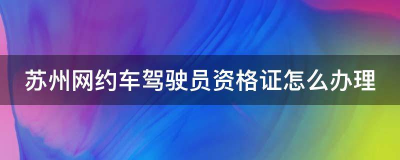 苏州网约车驾驶员资格证怎么办理 苏州网约车驾驶员资格证办理地址