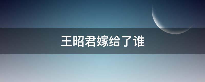 王昭君嫁给了谁 呼韩邪单于死后王昭君嫁给了谁