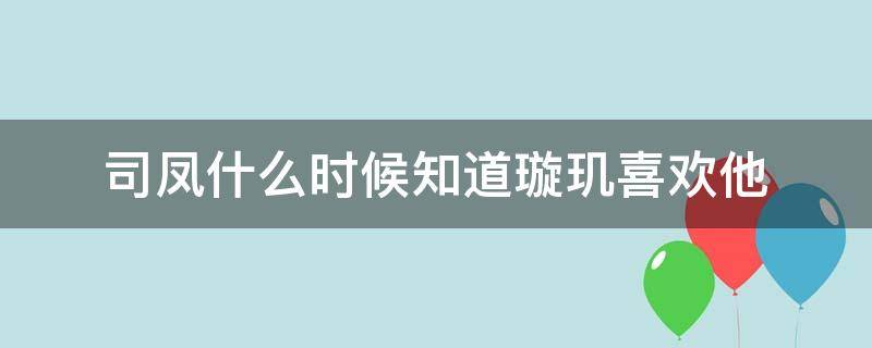 司凤什么时候知道璇玑喜欢他（司凤什么时候喜欢上璇玑的）