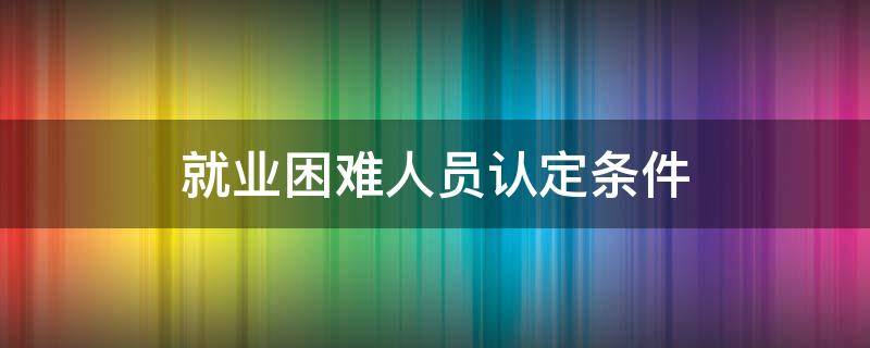 就业困难人员认定条件 大学生就业困难人员认定条件