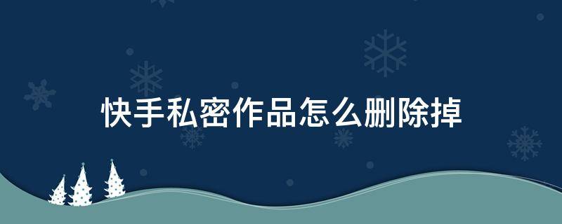 快手私密作品怎么删除掉（快手私密作品怎么删除掉?）