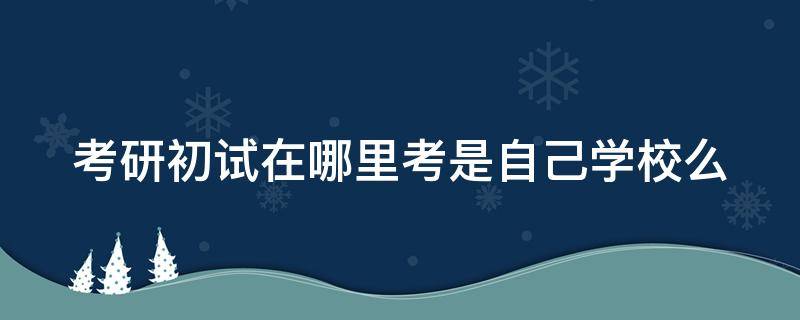 考研初试在哪里考是自己学校么（考研初试在哪个地方考）